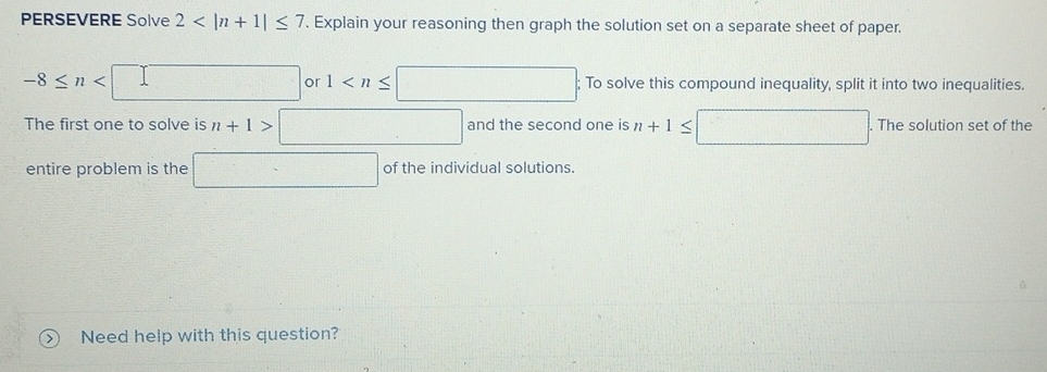 PERSEVERE Solve 2 Explain your reasoning then graph the solution set on a separate sheet of paper.
-8≤ n or 1 ; To solve this compound inequality, split it into two inequalities. 
The first one to solve is n+1>□ and the second one is n+1≤ □. The solution set of the 
entire problem is the □ of the individual solutions. 
> Need help with this question?