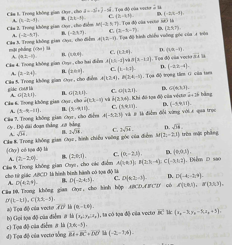 Trong không gian Oxyz , cho vector a=-2vector i+vector j-5vector k. Tọa độ của vectơ vector a là
A. (1;-2;-5). B. (2;1;-5). C. (2;-1;5). D. (-2;1;-5).
Câu 2. Trong không gian Oxyz , cho điểm M(-2;5;7).  Tọa độ của vectơ vector MO là
A. (-2;-5;7). B. (-2;5;7). C. (2;-5;-7). D. (2;5;7).
Câu 3. Trong không gian Oxyz, cho điểm A(1;2;-1). Tọa độ hình chiếu vuông góc của A trên
mặt phẳng (Oyz) là
C.
D.
A. (0;2;-1). B. (1;0;0). (1;2;0). (1;0;-1).
Câu 4. Trong không gian Oxyz , cho hai điểm A(1;1;-2) và B(3;-1;2). Tọa độ của vectơ vector BA là
C.
A. (2;-2;4). B. (2;0;0). (1;-1;2). D. (-2;2;-4).
Câu 5. Trong không gian Oxyz, cho điểm A(1;2;4),B(2;4;-1). Tọa độ trọng tâm G của tam
giác OAB là D. G(6;3;3).
A. G(2;1;1). B. G(2;1;1). C. G(1;2;1).
Câu 6. Trong không gian Oxyz , cho vector a(1;3;-1) và vector b(2;3;6). Khi đó tọa độ của véctơ vector a+2vector b bằng
A. (5;-9;-11). B. (5;-9;11). C. (5;9;11). D. (-5;9;11).
Câu 7. Trong không gian Oxyz , cho điểm A(-5;2;3) và B là điểm đối xứng với A qua trục
Oy . Độ dài đoạn thắng AB bằng
A. sqrt(34).
B. 2sqrt(38). C. 2sqrt(34). D. sqrt(38).
Câu 8. Trong không gian Oxyz, hình chiếu vuông góc của điểm M(2;-2;1) trên mặt phẳng
(Oxy) có tọa độ là
A. (2;-2;0). B. (2;0;1). C. (0;-2;1). D. (0;0;1).
Câu 9. Trong không gian Oxyz, cho các điểm A(1;0;3);B(2;3;-4);C(-3;1;2). Điểm D sao
cho tứ giác ABCD là hình bình hành có tọa độ là
A. D(4;2;9). B. D(-2;4;5). C. D(6;2;-3). D. D(-4;-2;9).
Câu 10. Trong không gian Oxyz , cho hình hộp ABCD..A'B'C'D' có A'(1;0;1),B'(3;1;3),
D'(1;-1;1),C(3;5;-5).
a) Tọa độ của vectơ vector A'D' là (0;-1;0).
b) Gọi tọa độ của điểm B là (x_B;y_B;z_B) , ta có tọa độ của vectơ vector BC là: (x_B-3;y_B-5;z_B+5).
c) Tọa độ của điểm B là (3;6;-5).
d) Tọa độ của vectơ tổng vector BA+vector BC+vector DD' là (-2;-7;6).