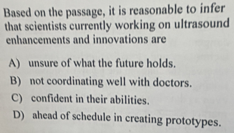 Based on the passage, it is reasonable to infer
that scientists currently working on ultrasound
enhancements and innovations are
A) unsure of what the future holds.
B) not coordinating well with doctors.
C) confident in their abilities.
D) ahead of schedule in creating prototypes.