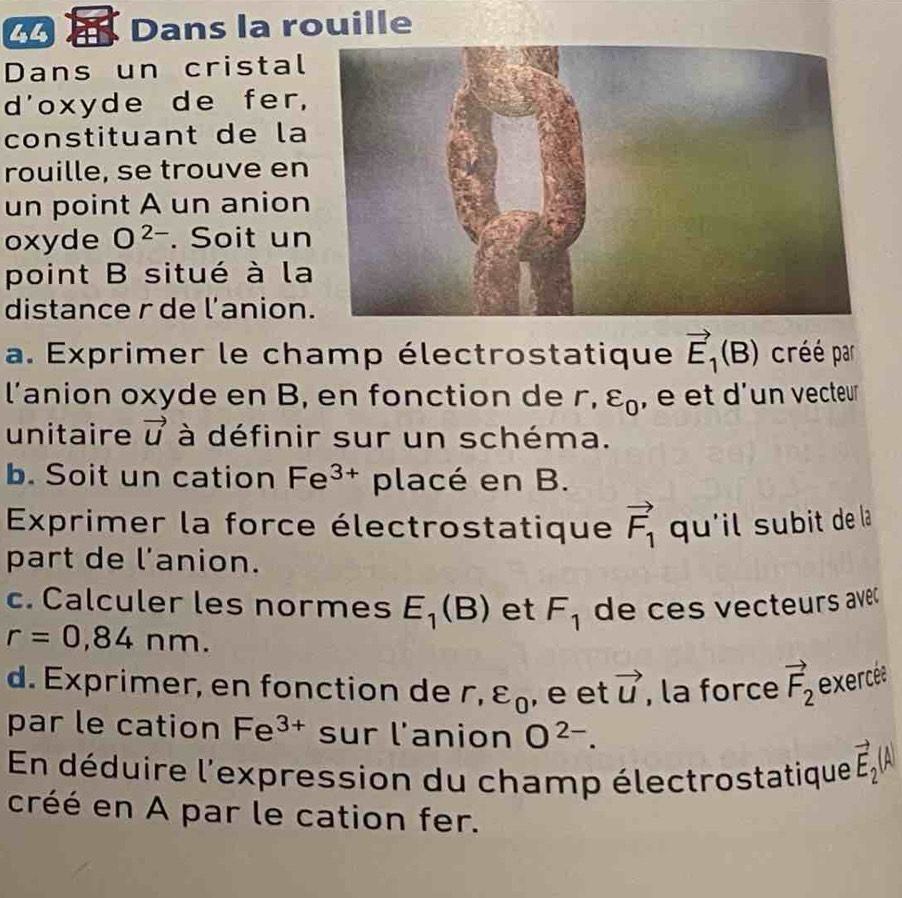 Dans la rouille 
Dans un cristal 
d'oxyde de fer, 
constituant de la 
rouille, se trouve en 
un point A un anion 
oxyde O^(2-). Soit un 
point B situé à la 
distance r de l'anion 
a. Exprimer le champ électrostatique vector E_1(B) créé par 
l’anion oxyde en B, en fonction de r, varepsilon _0 , é et d'un vecteur 
unitaire vector u à définir sur un schéma. 
b. Soit un cation Fe^(3+) placé en B. 
Exprimer la force électrostatique vector F_1 qu'il subit de la 
part de l'anion. 
c. Calculer les normes E_1(B) et F_1
r=0,84nm. de ces vecteurs avec 
d. Exprimer, en fonction de r, varepsilon _0 , e et vector u , la force vector F_2 exercée 
par le cation Fe^(3+) sur l'anion O^(2-). 
En déduire l'expression du champ électrostatique vector E_2(A
créé en A par le cation fer.