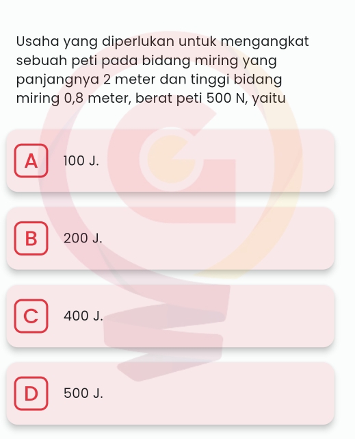 Usaha yang diperlukan untuk mengangkat
sebuah peti pada bidang miring yang 
panjangnya 2 meter dan tinggi bidang
miring 0,8 meter, berat peti 500 N, yaitu
A 100 J.
B 200 J.
C 400 J.
D 500 J.