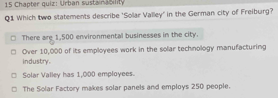 Chapter quiz: Urban sustainability
Q1 Which two statements describe ‘Solar Valley’ in the German city of Freiburg?
There are 1,500 environmental businesses in the city.
Over 10,000 of its employees work in the solar technology manufacturing
industry.
Solar Valley has 1,000 employees.
The Solar Factory makes solar panels and employs 250 people.