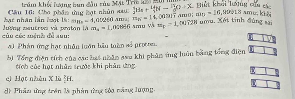 trăm khối lượng ban đầu của Mặt Trời khi mộil 
Câu 16: Cho phản ứng hạt nhân sau: _2^(4He+_7^(14)Nto _8^(17)O+X. Biết khổi lượng của các 
hạt nhân lần lượt là: m_He)=4,00260 amu m_N=14,00307 amu; m_O=16,99913 amu; khối 
lượng neutron và proton là m_n=1,00866 amu và m_p=1,00728 amu. Xét tính đúng sai 
của các mệnh đề sau: 
DI 
a) Phản ứng hạt nhân luôn bảo toàn số proton. 
b) Tổng điện tích của các hạt nhân sau khi phản ứng luôn băng tổng điện 
tích các hạt nhân trước khi phản ứng. 
D 
c) Hạt nhân X là _1^2H. 
D 
d) Phản ứng trên là phản ứng tỏa năng lượng.