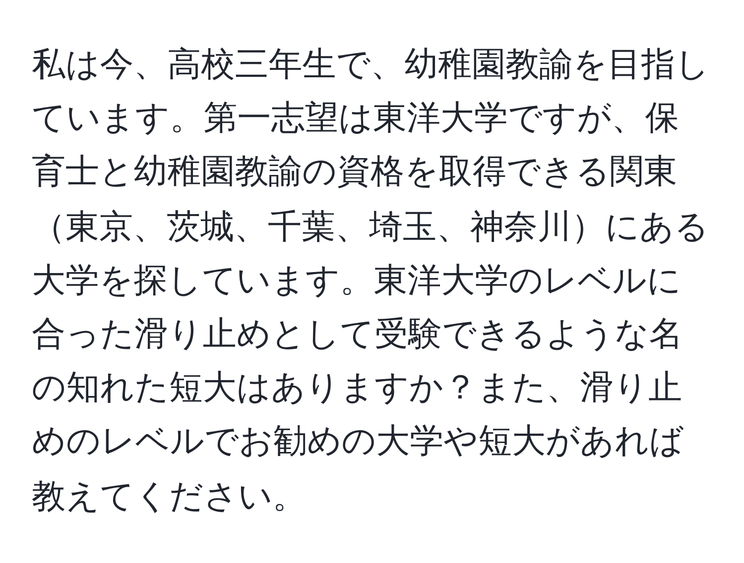 私は今、高校三年生で、幼稚園教諭を目指しています。第一志望は東洋大学ですが、保育士と幼稚園教諭の資格を取得できる関東東京、茨城、千葉、埼玉、神奈川にある大学を探しています。東洋大学のレベルに合った滑り止めとして受験できるような名の知れた短大はありますか？また、滑り止めのレベルでお勧めの大学や短大があれば教えてください。