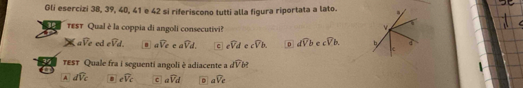 Gli esercizi 38, 39, 40, 41 e 42 si riferiscono tutti alla figura riportata a lato. a
TEST Qual è la coppia di angoli consecutivi?
awidehat V_e ed ewidehat Vd. B awidehat Ve e a widehat Vd. C ewidehat Vd cwidehat Vb. D dwidehat Vb e cwidehat Vb. b d
lc
39 TEST Quale fra i seguenti angoli è adiacente a dwidehat Vb ?
a
A dwidehat Vc B ewidehat Vc c awidehat Vd D awidehat Ve