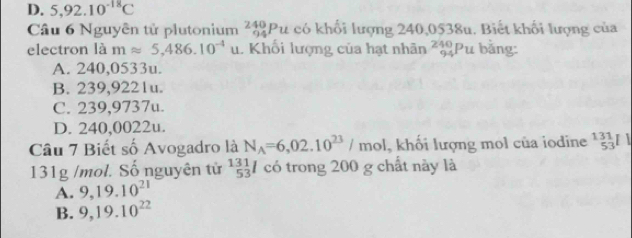 D. 5,92.10^(-18)C
Câu 6 Nguyễn tử plutonium _(94)^(240)Pu có khối lượng 240,0538u. Biết khối lượng của
electron là mapprox 5,486.10^(-4)u Khối lượng của hạt nhân _(94)^(240)Pu bằng:
A. 240,0533u.
B. 239,9221u.
C. 239,9737u.
D. 240,0022u.
Câu 7 Biết số Avogadro là N_A=6,02.10^(23)/mol , khổi lượng mol của iodine^(131)_53Il
131g /mol. Số nguyên tử  131/53 l có trong 200 g chất này là
A. 9, 19.10^(21)
B. 9, 19.10^(22)