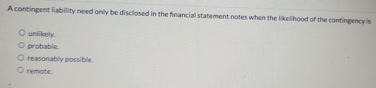 A contingent liability need only be disclosed in the fnancial statement notes when the likelihood of the contingency is
unlikely.
probable.
reasonably possible.
remote.