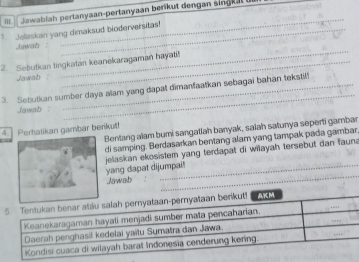 dawablah pertanyaan-pertanyaan berikut dengan singkal . 
Jelaskan yang dimaksud bioderversitas! 
Jawab 
_ 
2. Sebutkan tingkatan keanekaragaman hayati! 
Jawab : 
_ 
3. Sebutkan sumber daya alam yang dapat dimanfaatkan sebagai bahan tekstil! 
Jawab : 
_ 
Bentang alam bumi sangatlah banyak, saiah satunya seperti gambar 
4. Perhatikan gambar berikut! 
di samping. Berdasarkan bentang alam yang tampak pada gambar 
jelaskan ekosistem yang terdapat di wilayah tersebut dan faun a 
yang dapat dijumpai! 
Jawab