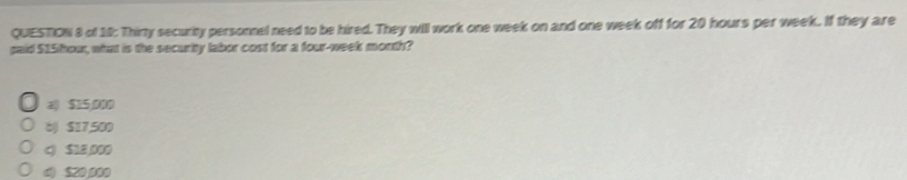 of 10: Thirty security personnel need to be hired. They will work one week on and one week off for 20 hours per week. If they are
paid 515 hou, what is the security labor cost for a four-week month?
2) $15,000
6 $17,500
c) $18,000
d) $20,000