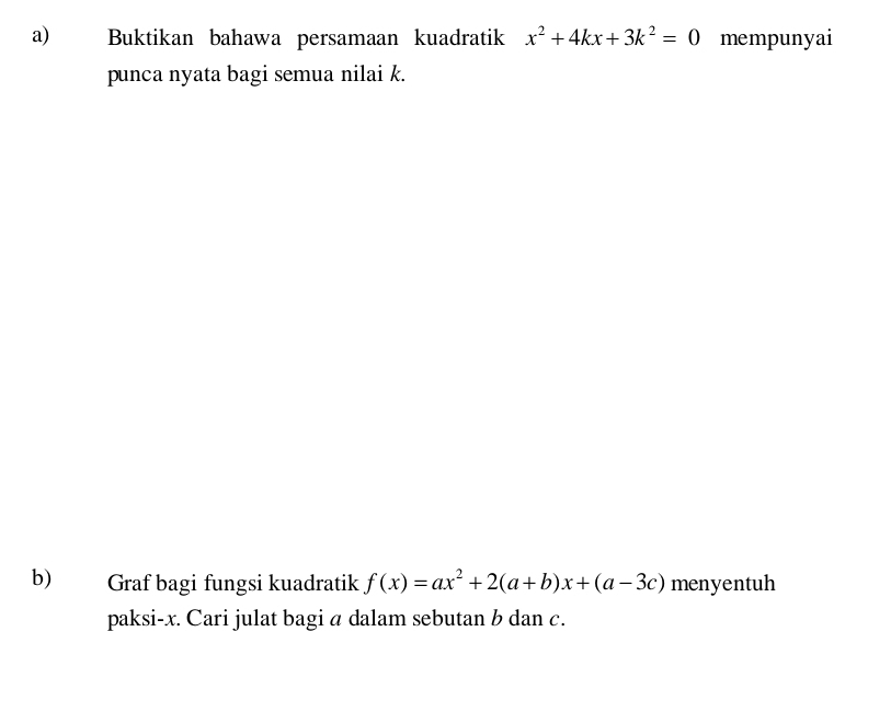 Buktikan bahawa persamaan kuadratik x^2+4kx+3k^2=0 mempunyai 
punca nyata bagi semua nilai k. 
b) Graf bagi fungsi kuadratik f(x)=ax^2+2(a+b)x+(a-3c) menyentuh 
paksi- x. Cari julat bagi a dalam sebutan b dan c.