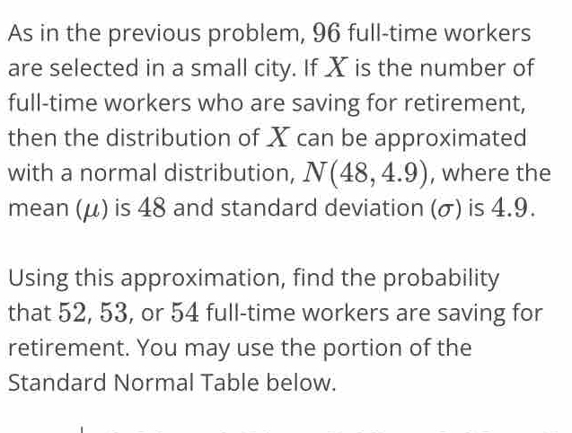 As in the previous problem, 96 full-time workers 
are selected in a small city. If X is the number of 
full-time workers who are saving for retirement, 
then the distribution of X can be approximated 
with a normal distribution, N(48,4.9) , where the 
mean (μ) is 48 and standard deviation (σ) is 4.9. 
Using this approximation, find the probability 
that 52, 53, or 54 full-time workers are saving for 
retirement. You may use the portion of the 
Standard Normal Table below.