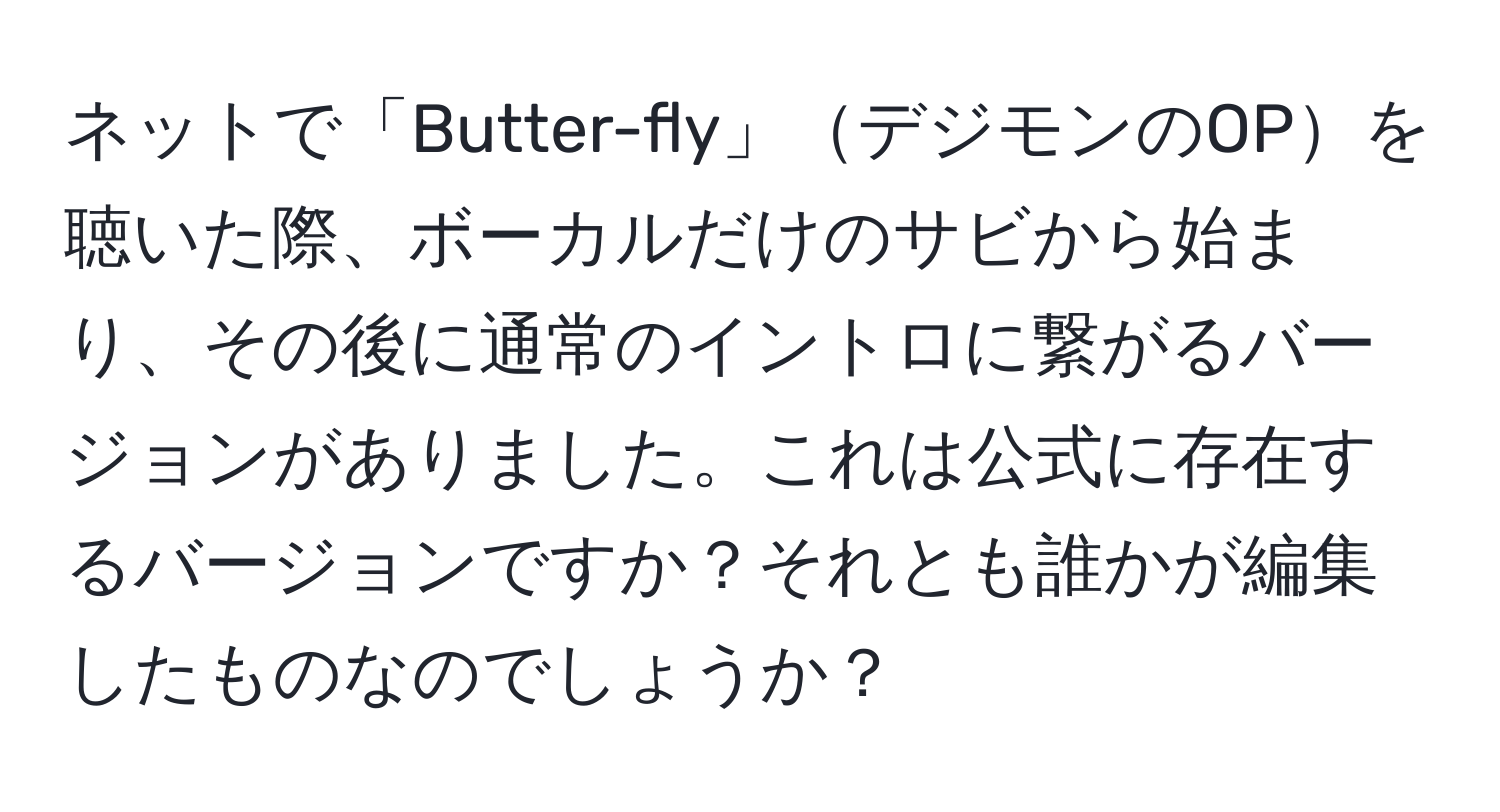 ネットで「Butter-fly」デジモンのOPを聴いた際、ボーカルだけのサビから始まり、その後に通常のイントロに繋がるバージョンがありました。これは公式に存在するバージョンですか？それとも誰かが編集したものなのでしょうか？