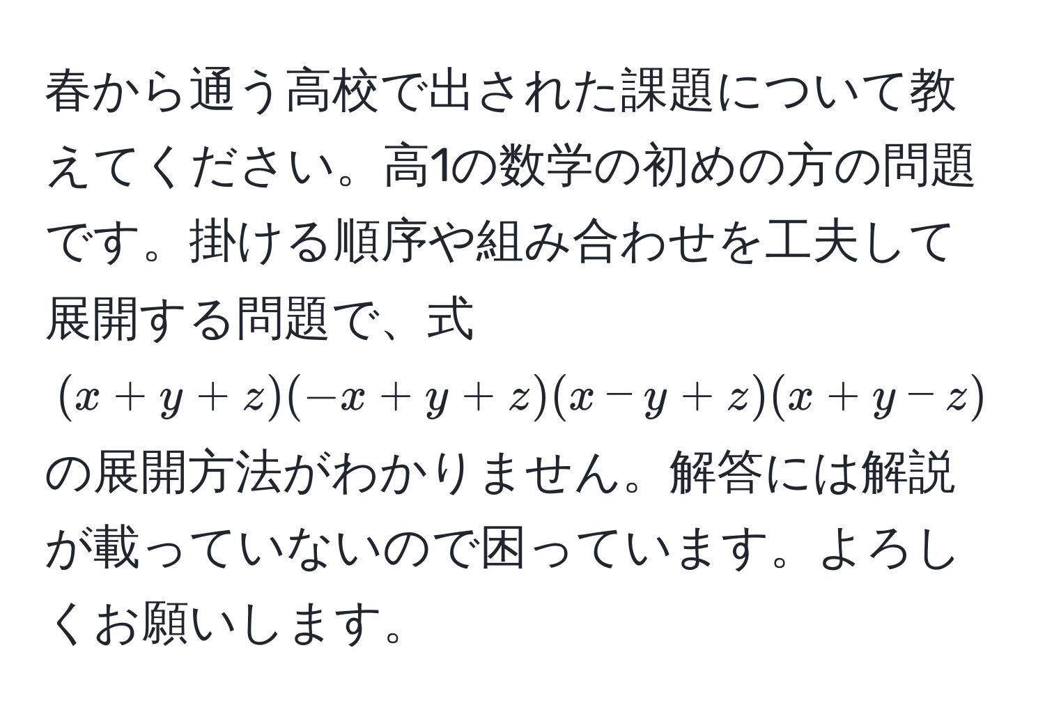 春から通う高校で出された課題について教えてください。高1の数学の初めの方の問題です。掛ける順序や組み合わせを工夫して展開する問題で、式 $(x+y+z)(-x+y+z)(x-y+z)(x+y-z)$ の展開方法がわかりません。解答には解説が載っていないので困っています。よろしくお願いします。