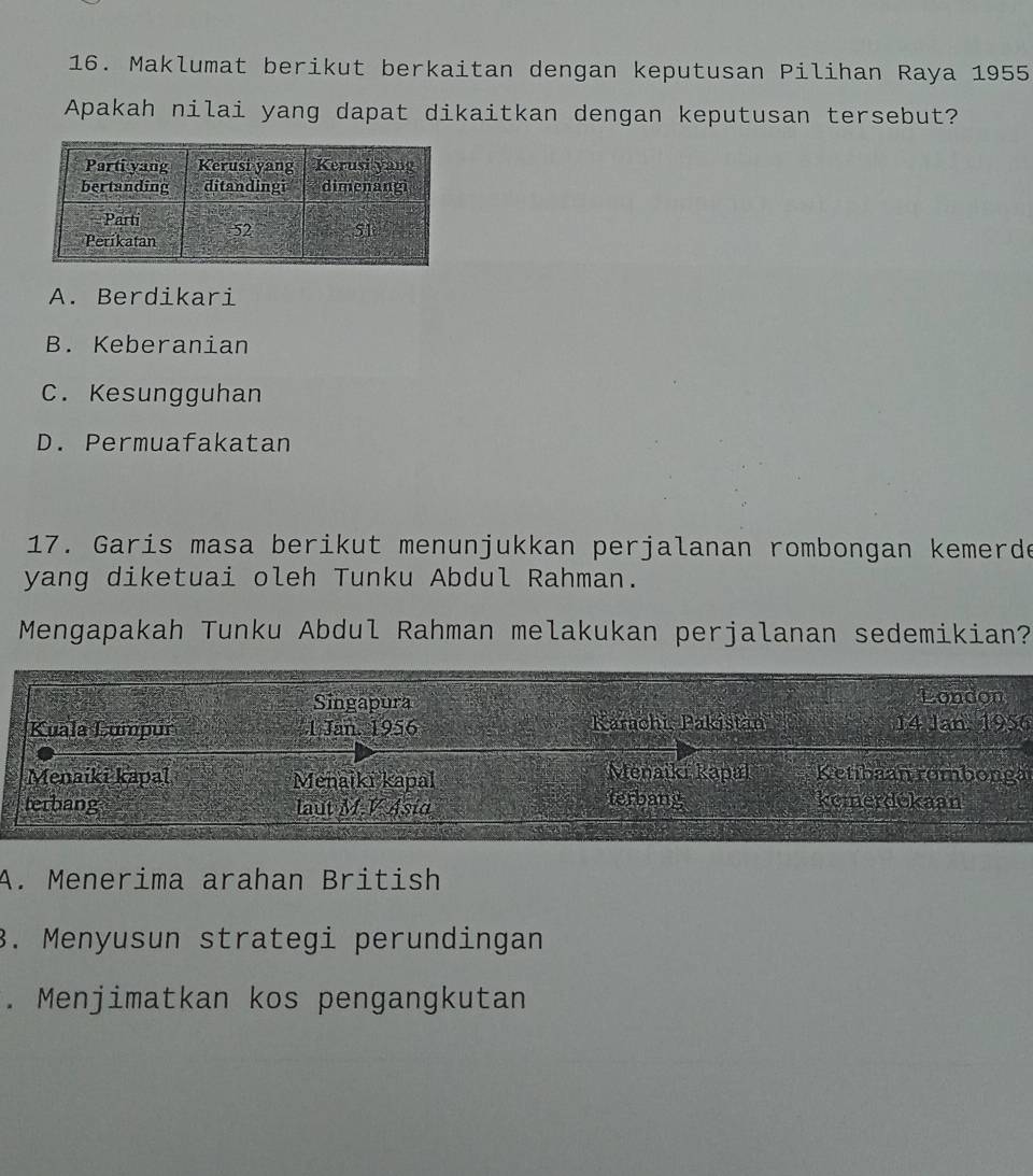 Maklumat berikut berkaitan dengan keputusan Pilihan Raya 1955
Apakah nilai yang dapat dikaitkan dengan keputusan tersebut?
A. Berdikari
B. Keberanian
C. Kesungguhan
D. Permuafakatan
17. Garis masa berikut menunjukkan perjalanan rombongan kemerde
yang diketuai oleh Tunku Abdul Rahman.
Mengapakah Tunku Abdul Rahman melakukan perjalanan sedemikian?
Singapura London
Kuala Lumpur 1 Jan, 1956 Karachi, Pakištan 14 Jan, 1956
Menaiki kapal Ketibaan rombonga
Menaiki kapal Menaiki kapal Terbang
terbang laut M.V Asid komerdokaan
A. Menerima arahan British
3. Menyusun strategi perundingan. Menjimatkan kos pengangkutan