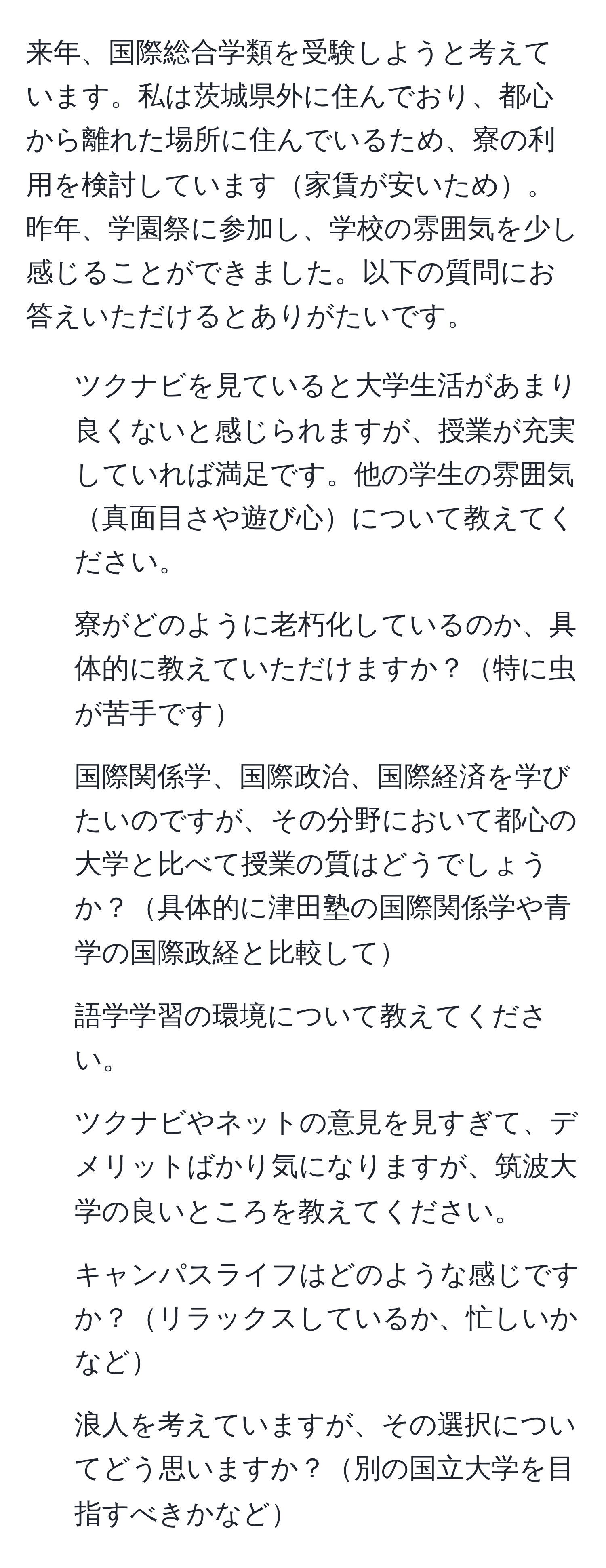 来年、国際総合学類を受験しようと考えています。私は茨城県外に住んでおり、都心から離れた場所に住んでいるため、寮の利用を検討しています家賃が安いため。昨年、学園祭に参加し、学校の雰囲気を少し感じることができました。以下の質問にお答えいただけるとありがたいです。  
1. ツクナビを見ていると大学生活があまり良くないと感じられますが、授業が充実していれば満足です。他の学生の雰囲気真面目さや遊び心について教えてください。  
2. 寮がどのように老朽化しているのか、具体的に教えていただけますか？特に虫が苦手です  
3. 国際関係学、国際政治、国際経済を学びたいのですが、その分野において都心の大学と比べて授業の質はどうでしょうか？具体的に津田塾の国際関係学や青学の国際政経と比較して  
4. 語学学習の環境について教えてください。  
5. ツクナビやネットの意見を見すぎて、デメリットばかり気になりますが、筑波大学の良いところを教えてください。  
6. キャンパスライフはどのような感じですか？リラックスしているか、忙しいかなど  
7. 浪人を考えていますが、その選択についてどう思いますか？別の国立大学を目指すべきかなど