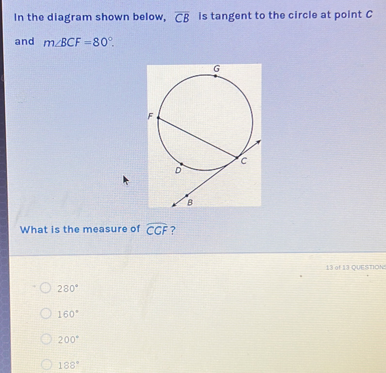 In the diagram shown below, overline CB is tangent to the circle at point C
and m∠ BCF=80°. 
What is the measure of widehat CGF ?
13 of 13 QUESTION
280°
160°
200°
188°