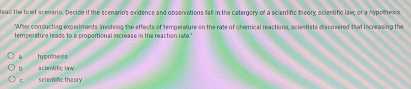 tead the brief scenario. Decide if the scenario's evidence and observations fall in the catergory of a scientific theory, scientific law, or a hypothesis.
"After conducting experiments involving the effects of temperature on the rate of chemical reactions, scientists discovered that increasing the
temperature leads to a proportional increase in the reaction rate."
a hypothesis
b scientific law
C scientific theory