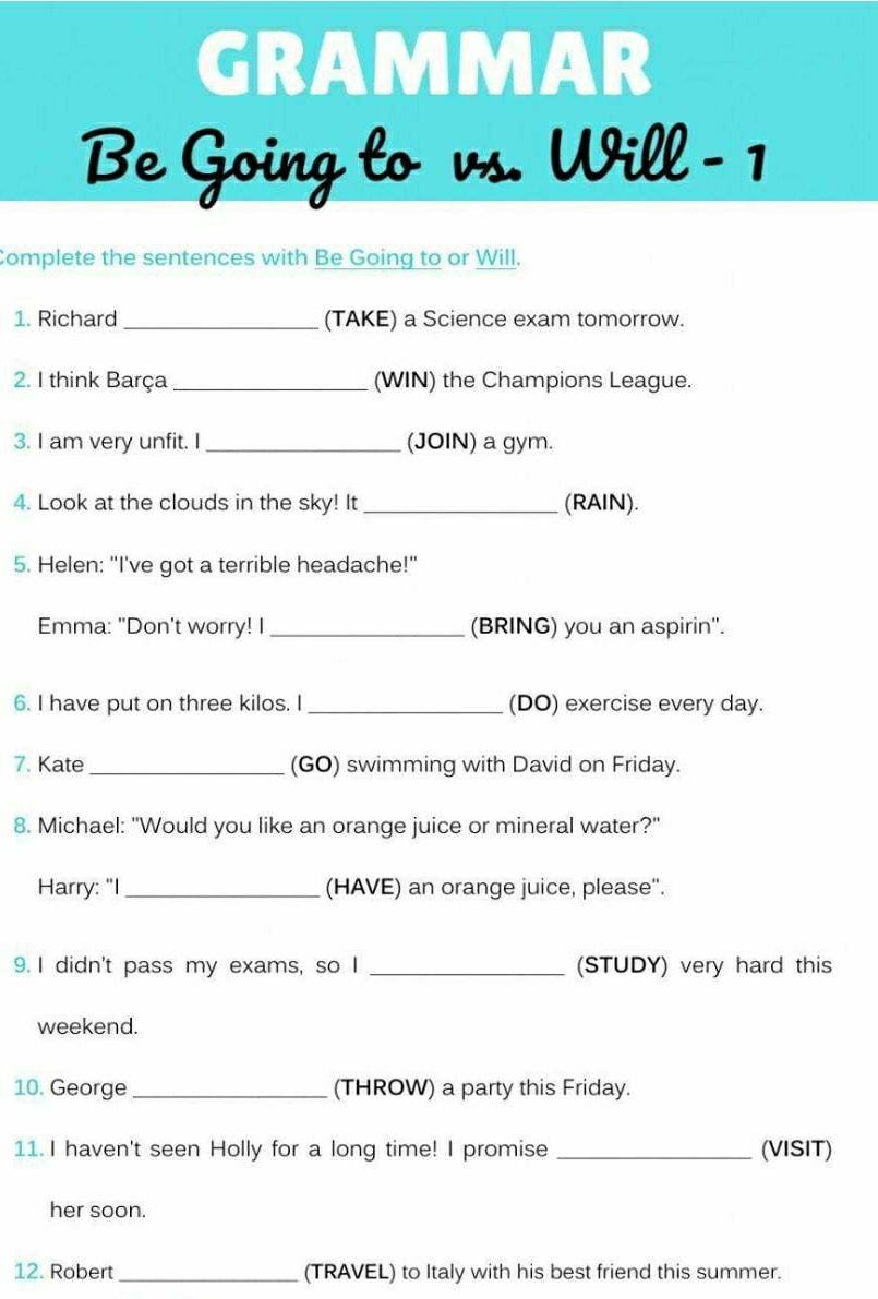 GRAMMAR 
Be Going to vs. Will -1 
Complete the sentences with Be Going to or Will. 
1. Richard _(TAKE) a Science exam tomorrow. 
2. I think Barça _(WIN) the Champions League. 
3. I am very unfit. I _(JOIN) a gym. 
4. Look at the clouds in the sky! It _(RAIN). 
5. Helen: "I've got a terrible headache!" 
Emma: "Don't worry! I_ (BRING) you an aspirin'. 
6. I have put on three kilos. I _(DO) exercise every day. 
7. Kate _(GO) swimming with David on Friday. 
8. Michael: "Would you like an orange juice or mineral water?" 
Harry: "I _(HAVE) an orange juice, please''. 
9. I didn't pass my exams, so I _(STUDY) very hard this 
weekend. 
10. George _(THROW) a party this Friday. 
11. I haven't seen Holly for a long time! I promise _(VISIT) 
her soon. 
12. Robert _(TRAVEL) to Italy with his best friend this summer.