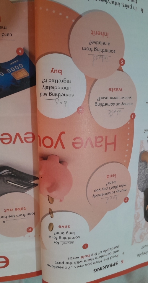 SPEAKING 
imple Read the Have you ever.? questions 
and complete them with the pas 
out ? participle of the bold verbs. 
1 
saved for 
something for a 
long time? 
save 10
a 
loan from the ban 
_ 
a take out 
money to somebody 
who didn’t pay you 
back? 
lend 
Have yoleve 
m? 
3 
_ 
_ 
N money on something 
you've never used? something and 
waste immediately 
regretted it? 
buy 
TC 
00 
_ 
5 
something from 
6 
a relative? 
inherit 
card 
ma 
b In pairs, interview 
the