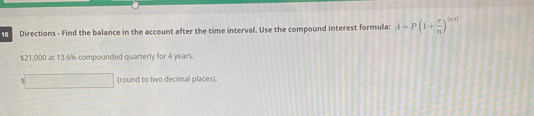 Directions - Find the balance in the account after the time interval. Use the compound interest formula: A=P(1+ r/n )^(n-t)
$21,000 at 13.6% compounded quarterly for 4 years.
$□ (round to two decimal places).