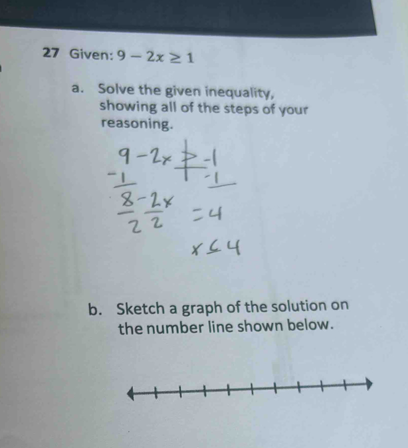 Given: 9-2x≥ 1
a. Solve the given inequality, 
showing all of the steps of your 
reasoning. 
b. Sketch a graph of the solution on 
the number line shown below.