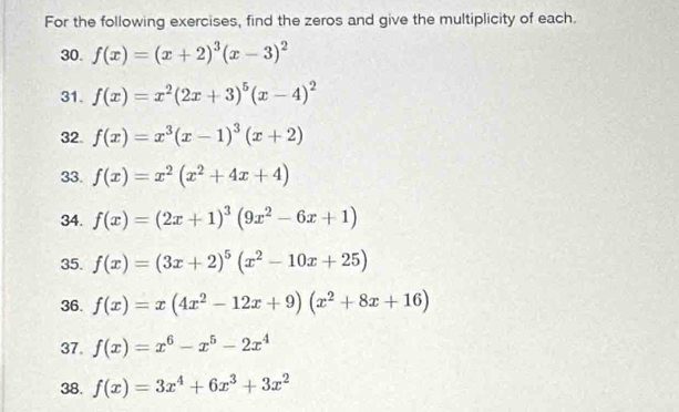 For the following exercises, find the zeros and give the multiplicity of each. 
30. f(x)=(x+2)^3(x-3)^2
31. f(x)=x^2(2x+3)^5(x-4)^2
32. f(x)=x^3(x-1)^3(x+2)
33. f(x)=x^2(x^2+4x+4)
34. f(x)=(2x+1)^3(9x^2-6x+1)
35. f(x)=(3x+2)^5(x^2-10x+25)
36. f(x)=x(4x^2-12x+9)(x^2+8x+16)
37. f(x)=x^6-x^5-2x^4
38. f(x)=3x^4+6x^3+3x^2