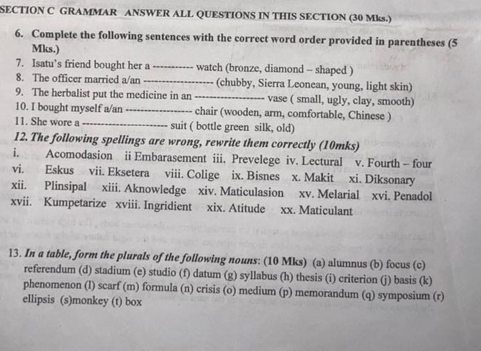 GRAMMAR ANSWER ALL QUESTIONS IN THIS SECTION (30 Mks.) 
6. Complete the following sentences with the correct word order provided in parentheses (5 
Mks.) 
7. Isatu’s friend bought her a _watch (bronze, diamond - shaped ) 
8. The officer married a/an _(chubby, Sierra Leonean, young, light skin) 
9. The herbalist put the medicine in an _vase ( small, ugly, clay, smooth) 
10. I bought myself a/an _chair (wooden, arm, comfortable, Chinese ) 
11. She wore a_ suit ( bottle green silk, old) 
12. The following spellings are wrong, rewrite them correctly (10mks) 
i. Acomodasion ii Embarasement iii. Prevelege iv. Lectural v. Fourth - four 
vi. Eskus vii. Eksetera viii. Colige ix. Bisnes x. Makit xi. Diksonary 
xii. Plinsipal xiii. Aknowledge xiv. Maticulasion xv. Melarial xvi. Penadol 
xvii. Kumpetarize xviii. Ingridient xix. Atitude xx. Maticulant 
13. In a table, form the plurals of the following nouns: (10 Mks) (a) alumnus (b) focus (c) 
referendum (d) stadium (e) studio (f) datum (g) syllabus (h) thesis (i) criterion (j) basis (k) 
phenomenon (l) scarf (m) formula (n) crisis (o) medium (p) memorandum (q) symposium (r) 
ellipsis (s)monkey (t) box