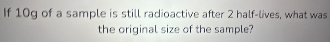 If 10g of a sample is still radioactive after 2 half-lives, what was 
the original size of the sample?