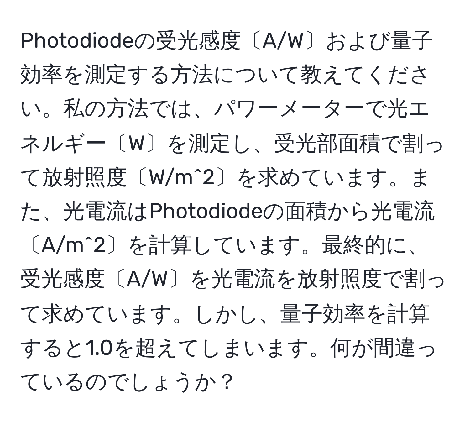 Photodiodeの受光感度〔A/W〕および量子効率を測定する方法について教えてください。私の方法では、パワーメーターで光エネルギー〔W〕を測定し、受光部面積で割って放射照度〔W/m^2〕を求めています。また、光電流はPhotodiodeの面積から光電流〔A/m^2〕を計算しています。最終的に、受光感度〔A/W〕を光電流を放射照度で割って求めています。しかし、量子効率を計算すると1.0を超えてしまいます。何が間違っているのでしょうか？