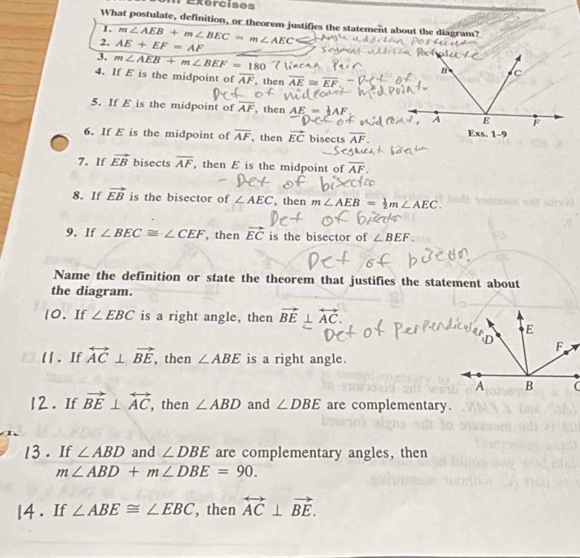 Txercises 
What postulate, definition, or theorem justifies the statement about the diagram? 
1. 
2, AE+EF=AF m∠ AEB+m∠ BEC=m∠ AEC
3. m∠ AEB+m∠ BEF=180
4. If E is the midpoint of overline AF then overline AE≌ overline EF
5. If E is the midpoint of overline AF , then AE= 1/2 AF. 
6. If E is the midpoint of overline AF , then vector EC bisects overline AF. 
7. If vector EB bisects overline AF , then E is the midpoint of overline AF. 
8. If vector EB is the bisector of ∠ AEC ,then m∠ AEB= 1/2 m∠ AEC. 
9. If ∠ BEC≌ ∠ CEF , then vector EC is the bisector of ∠ BEF. 
Name the definition or state the theorem that justifies the statement about 
the diagram. 
10. If ∠ EBC is a right angle, then vector BE⊥ overleftrightarrow AC. 
l1 . If overleftrightarrow AC⊥ vector BE , then ∠ ABE is a right angle. 
12. If vector BE⊥ overleftrightarrow AC , then ∠ ABD and ∠ DBE are complementary. 
13 . If ∠ ABD and ∠ DBE are complementary angles, then
m∠ ABD+m∠ DBE=90. 
|4 . If ∠ ABE≌ ∠ EBC , then overleftrightarrow AC⊥ vector BE.