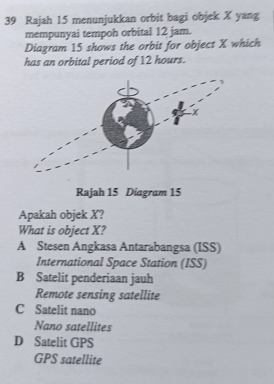 Rajah 15 menunjukkan orbit bagi objek X yang
mempunyai tempoh orbital 12 jam.
Diagram 15 shows the orbit for object X which
has an orbital period of 12 hours.
Rajah 15 Diagram 15
Apakah objek X?
What is object X?
A Stesen Angkasa Antarabangsa (ISS)
International Space Station (ISS)
B Satelit penderiaan jauh
Remote sensing satellite
C Satelit nano
Nano satellites
D Satelit GPS
GPS satellite