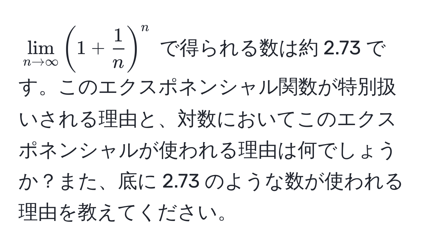 $lim_n to ∈fty (1 +  1/n )^n$ で得られる数は約 2.73 です。このエクスポネンシャル関数が特別扱いされる理由と、対数においてこのエクスポネンシャルが使われる理由は何でしょうか？また、底に 2.73 のような数が使われる理由を教えてください。