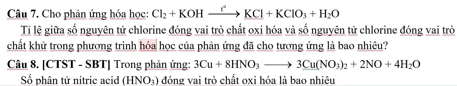 Cho phản ứng hóa học: Cl_2+KOHxrightarrow t°KCl+KClO_3+H_2O
Tỉ lệ giữa số nguyên tử chlorine đóng vai trò chất oxi hóa và số nguyên tử chlorine đóng vai trò 
chất khử trong phương trình hóa học của phản ứng đã cho tương ứng là bao nhiêu? 
Câu 8. [CTST - SBT] Trong phản ứng: 3Cu+8HNO_3to 3Cu(NO_3)_2+2NO+4H_2O
Số phân tử nitric acid (HNO_3) đóng vai trò chất oxi hóa là bao nhiêu