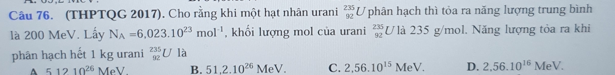 (THPTQG 2017). Cho rằng khi một hạt nhân urani beginarrayr 235 92endarray U phân hạch thì tỏa ra năng lượng trung bình
là 200 MeV. Lấy N_A=6,023.10^(23)mol^(-1) , khối lượng mol của urani _(92)^(235)U là 235 g/mol. Năng lượng tỏa ra khi
phân hạch hết 1 kg urani _(92)^(235)Ula
51210^(26) MeV. B. 51, 2.10^(26)MeV. C. 2,56.10^(15)MeV. D. 2,56.10^(16)MeV.