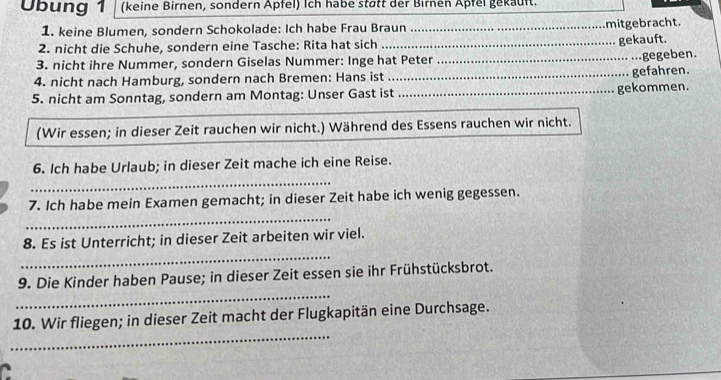 Übung 1 (keine Birnen, sondern Apfel) Ich habe stätt der Birnen Apfel gekauft. 
1. keine Blumen, sondern Schokolade: Ich habe Frau Braun_ 
mitgebracht. 
2. nicht die Schuhe, sondern eine Tasche: Rita hat sich _gekauft. 
3. nicht ihre Nummer, sondern Giselas Nummer: Inge hat Peter 
4. nicht nach Hamburg, sondern nach Bremen: Hans ist __gefahren. .gegeben. 
5. nicht am Sonntag, sondern am Montag: Unser Gast ist _gekommen. 
(Wir essen; in dieser Zeit rauchen wir nicht.) Während des Essens rauchen wir nicht. 
6. Ich habe Urlaub; in dieser Zeit mache ich eine Reise. 
_ 
_ 
7. Ich habe mein Examen gemacht; in dieser Zeit habe ich wenig gegessen. 
_ 
8. Es ist Unterricht; in dieser Zeit arbeiten wir viel. 
_ 
9. Die Kinder haben Pause; in dieser Zeit essen sie ihr Frühstücksbrot. 
_ 
10. Wir fliegen; in dieser Zeit macht der Flugkapitän eine Durchsage. 
C