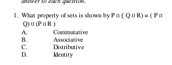 answer to each question.
1. What property of sets is shown by P∩ (Q∪ R)=(P∩
Q) U(P∩ R)
A. Commutative
B. Associative
C. Distributive
D. Identity