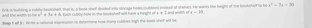 Erik is building a cubby bookshelf, that is, a book shelf divided into storage holes (cubbies) instead of shelves. He wants the height of the bookshelf to be x^2-7x-30
and the width to be x^2+5x+6. Each cubby hole in the bookshelf will have a height of x+2 and width of x-10. 
Step 1 of 3 : Write a rational expression to determine how many cubbies high the book shelf will be.