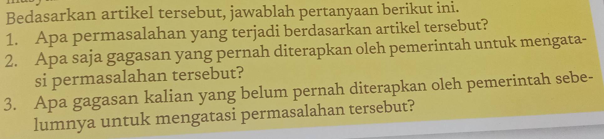 Bedasarkan artikel tersebut, jawablah pertanyaan berikut ini. 
1. Apa permasalahan yang terjadi berdasarkan artikel tersebut? 
2. Apa saja gagasan yang pernah diterapkan oleh pemerintah untuk mengata- 
si permasalahan tersebut? 
3. Apa gagasan kalian yang belum pernah diterapkan oleh pemerintah sebe- 
lumnya untuk mengatasi permasalahan tersebut?