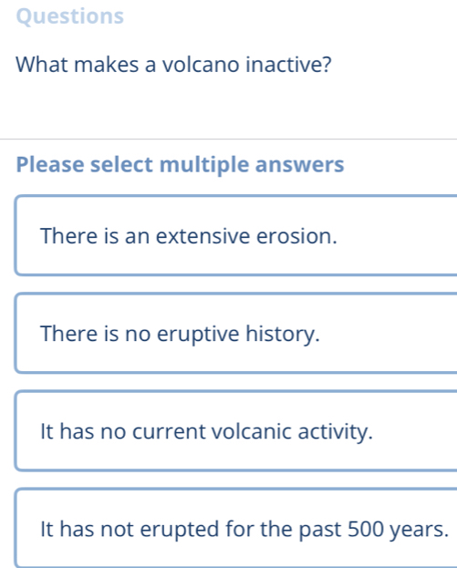 Questions
What makes a volcano inactive?
Please select multiple answers
There is an extensive erosion.
There is no eruptive history.
It has no current volcanic activity.
It has not erupted for the past 500 years.