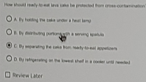 How should ready-to-eat lava cake be protected from cross-contamination
A. By holding the cake under a heat lamp
B. By distributing portiong with a serving spalula
C. By separating the cake from ready-to-eal appetizers
D. [y refngerating on the lowest sholf in a cooier until needed
Review Later