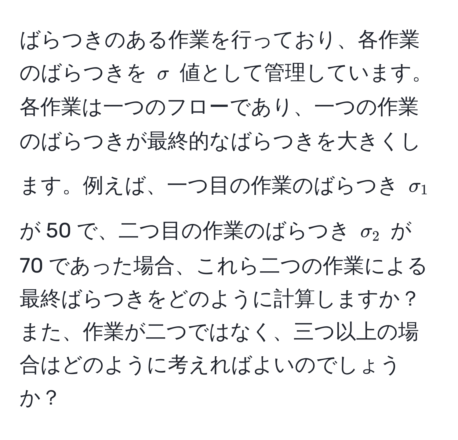 ばらつきのある作業を行っており、各作業のばらつきを $sigma$ 値として管理しています。各作業は一つのフローであり、一つの作業のばらつきが最終的なばらつきを大きくします。例えば、一つ目の作業のばらつき $sigma_1$ が 50 で、二つ目の作業のばらつき $sigma_2$ が 70 であった場合、これら二つの作業による最終ばらつきをどのように計算しますか？また、作業が二つではなく、三つ以上の場合はどのように考えればよいのでしょうか？