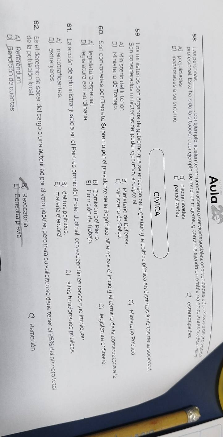 Aula
58. Las personas por ejemplo, suelen tener menos acceso a servicios sociales, oportunidades educativas o de promoción
profesional. Esta ha sido la situación, por ejemplo, de muchas mujeres, y continúa siendo un problema en culturas tradicionales
C) estereotipadas
A) prejuiciadas
B) discriminadas
D) inadaptadas a su entorno
E) parcializadas
CÍVICA
59 Los ministerios son órganos de gobierno que se encargan de la gestión y la política pública en distintos ámbitos de la sociedad.
Son considerados ministerios del poder ejecutivo, excepto el
A) Ministerio del Interior. B) Ministerio de Defensa. C) Ministerio Público.
D) Ministerio de Trabajo. E) Ministerio de Salud.
60. Son convocadas por Decreto Supremo por el presidente de la República, allí empieza el inicio y el término de la convocatoria a la
A) legislatura especial. B) Comisión del Pleno. C) legislatura ordinaria.
D) legislatura extraordinaria. E) Comisión de Trabajo.
61. La acción de administrar justicia en el Perú es propio del Poder Judicial, con excepción en casos que impliquen
A) narcotraficantes. B) delitos políticos. C) altos funcionarios públicos
E) materia electoral.
D) extranjeros.
62. Es el derecho de sacar del cargo a una autoridad por el voto popular, pero para su solicitud se debe tener el 25% del número total
de la población local.
A) Referendum Revocatoria C) Remoción

D) Rendición de cuentas E) Consulta previa