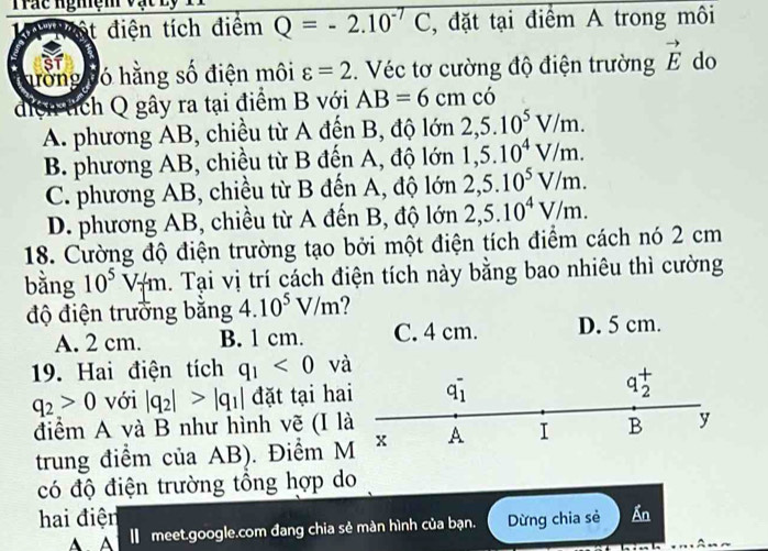 Trác nghệm vạ
Mà '''Một điện tích điệm P=-2.10^(-7)C , đặt tại điểm A trong môi
nòng ló hằng số điện môi varepsilon =2. Véc tơ cường độ điện trường vector E do
diệh tích Q gây ra tại điểm B với AB=6cmcdot 0
A. phương AB, chiều từ A đến B, độ lớn 2, 5.10^5V/m.
B. phương AB, chiều từ B đến A, độ lớn 1, 5.10^4V/m.
C. phương AB, chiều từ B đến A, độ lớn 2, 5.10^5V/m.
D. phương AB, chiều từ A đến B, độ lớn 2, 5.10^4V/m. 
18. Cường độ điện trường tạo bởi một điện tích điểm cách nó 2 cm
bằng 10^5V_/m 1. Tại vị trí cách điện tích này bằng bao nhiêu thì cường
độ điện trưởng bằng 4.10^5V/m
A. 2 cm. B. 1 cm. C. 4 cm. D. 5 cm.
19. Hai điện tích q_1<0</tex> và
q_2>0 với |q_2|>|q_1| đặt tại hai q_1^-
+ 
a
2
điểm A và B như hình vẽ (I là A I B y
trung điểm của AB). Điểm M x
có độ điện trường tổng hợp do
hai điện Ấn
A A I meet.google.com đang chia sẻ màn hình của bạn. Dừng chia sẻ
A