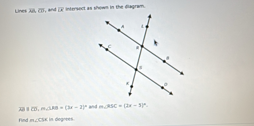 Lines overline AB, overline CD, , and overline LK intersect as shown in the diagram.
overline ABparallel overline CD, m∠ LRB=(3x-2)^circ  and m∠ RSC=(2x-5)^circ . 
Find m∠ CSK in degrees.