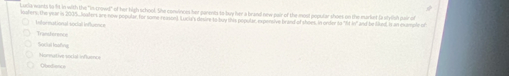 Lucia wants to fit in with the "in crowd" of her high school. She convinces her parents to buy her a brand new pair of the most popular shoes on the market (a stylish pair of
loafers; the year is 2035....loafers are now popular, for some reason). Lucia's desire to buy this popular, expensive brand of shoes, in order to "ft In" and be liked, is an example of
Informational social influence
Transference
Social loafing
Normative social Influence
Obedience