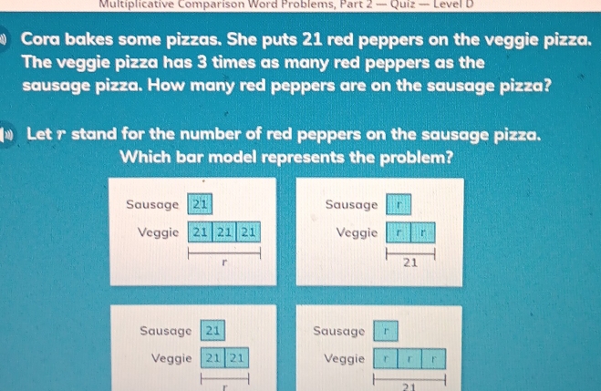 Multiplicative Comparison Word Problems, Part 2 — Quiz — Level D 
Cora bakes some pizzas. She puts 21 red peppers on the veggie pizza. 
The veggie pizza has 3 times as many red peppers as the 
sausage pizza. How many red peppers are on the sausage pizza? 
€ Let r stand for the number of red peppers on the sausage pizza. 
Which bar model represents the problem? 
Sausage 21 Sausage r 
Veggie 21 21 21 Veggie r r 
r
21
Sausage 21 Sausage r 
Veggie 21 21 Veggie r r r
21