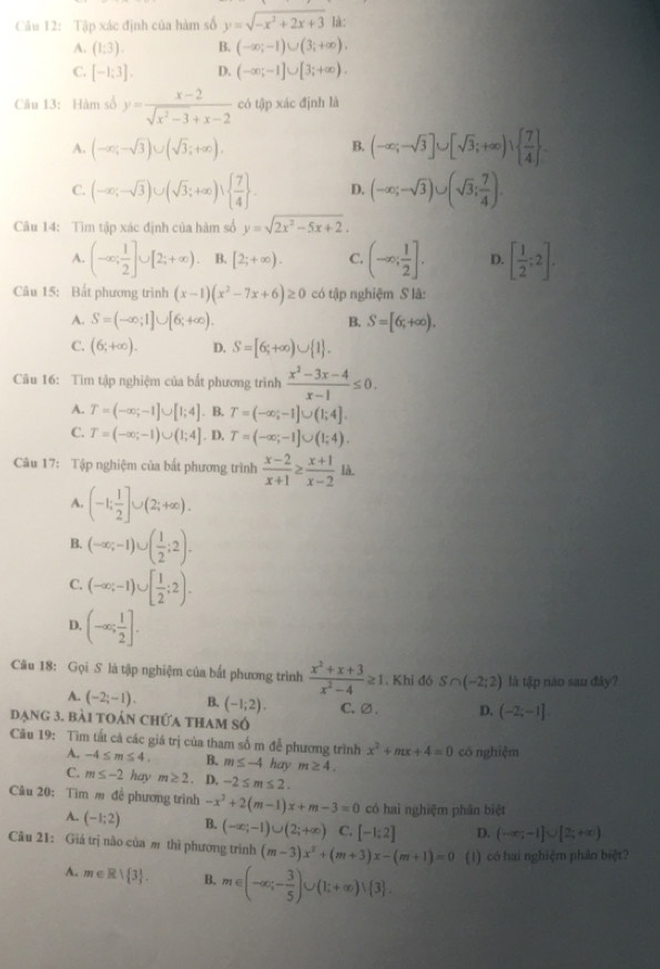 Tập xác định của hàm số y=sqrt(-x^2+2x+3) là:
A. (1:3). B. (-∈fty ;-1)∪ (3;+∈fty ).
C. [-1;3]. D. (-∈fty ;-1]∪ [3;+∈fty ).
Câu 13: Hàm số y= (x-2)/sqrt(x^2-3)+x-2  có tập xác định là
A. (-∈fty ;-sqrt(3))∪ (sqrt(3);+∈fty ).
B. (-∈fty ;-sqrt(3)]∪ [sqrt(3);+∈fty )∪   7/4  .
C. (-∈fty ;-sqrt(3))∪ (sqrt(3);+∈fty )∪   7/4  . D. (-∈fty ;-sqrt(3))∪ (sqrt(3); 7/4 ).
Cu 14: Tìm tập xác định của hàm số y=sqrt(2x^2-5x+2).
A. (-∈fty ; 1/2 ]∪ [2;+∈fty ). B. [2;+∈fty ). C. (-∈fty ; 1/2 ]. D. [ 1/2 ;2].
Câu 15: Bất phương trình (x-1)(x^2-7x+6)≥ 0 có tập nghiệm S là:
A. S=(-∈fty ;1]∪ [6;+∈fty ). B. S=[6;+∈fty ).
C. (6;+∈fty ). D. S=[6;+∈fty )∪  1 .
Cu 16: Tìm tập nghiệm của bắt phương trình  (x^2-3x-4)/x-1 ≤ 0.
A. T=(-∈fty ;-1]∪ [1;4]. B. T=(-∈fty ;-1]∪ (1;4].
C. T=(-∈fty ;-1)∪ (1;4]. D, T=(-∈fty ;-1]∪ (1;4).
Câu 17: Tập nghiệm của bất phương trình  (x-2)/x+1 ≥  (x+1)/x-2 1 a.
A. (-1; 1/2 ]∪ (2;+∈fty ).
B. (-∈fty ;-1)∪ ( 1/2 ;2).
C. (-∈fty ;-1)∪ [ 1/2 ;2).
D. (-∈fty ; 1/2 ].
Câu 18: Gọi S là tập nghiệm của bắt phương trình  (x^2+x+3)/x^2-4 ≥ 1. Khi đó S∩ (-2;2) là tập nào sau đây?
A. (-2;-1). B. (-1;2). C.∅ . D. (-2;-1]
đạng 3. bài toán chứa tham số
Câu 19: Tìm tất cả các giá trị của tham số m để phương trình x^2+mx+4=0 có nghiệm
A. -4≤ m≤ 4. B. m≤ -4 hay m≥ 4.
C. m≤ -2 hav m≥ 2. D. -2≤ m≤ 2.
Câu 20: Tìm m để phương trình -x^2+2(m-1)x+m-3=0 có hai nghiệm phân biệt
A. (-1;2) B. (-∈fty ;-1)∪ (2;+∈fty ) C. [-1:2] D. (-∈fty ,-1]∪ [2;+∈fty )
Câu 21: Giả trị nào của m thì phương trình (m-3)x^2+(m+3)x-(m+1)=0 (1) có hai nghiệm phân biệt?
A. m∈ R| 3 . B. m∈ (-∈fty ;- 3/5 )∪ (1;+∈fty )∪  3 .