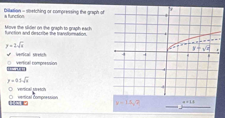 Dilation - stretching or compressing the graph of
a function
Move the slider on the graph to graph each
function and describe the transformation.
y=2sqrt(x)
vertical stretch
vertical compression
COMPLETE
y=0.5sqrt(x)
vertical stretch
vertical compression
DONE
y=1.5sqrt(x)