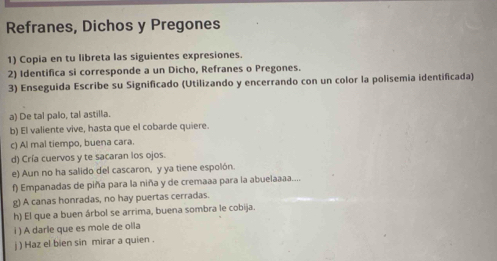 Refranes, Dichos y Pregones 
1) Copia en tu libreta las siguientes expresiones. 
2) Identifica si corresponde a un Dicho, Refranes o Pregones. 
3) Enseguida Escribe su Significado (Utilizando y encerrando con un color la polisemia identificada) 
a) De tal palo, tal astilla. 
b) El valiente vive, hasta que el cobarde quiere. 
c) Al mal tiempo, buena cara. 
d) Cría cuervos y te sacaran los ojos. 
e) Aun no ha salido del cascaron, y ya tiene espolón. 
f) Empanadas de piña para la niña y de cremaaa para la abuelaaaa.... 
g) A canas honradas, no hay puertas cerradas. 
h) El que a buen árbol se arrima, buena sombra le cobija. 
i ) A darle que es mole de olla 
j ) Haz el bien sin mirar a quien .