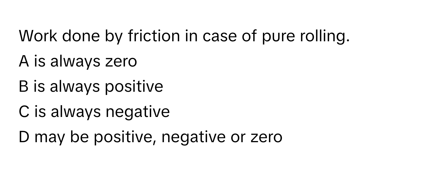 Work done by friction in case of pure rolling. 

A is always zero
B is always positive
C is always negative
D may be positive, negative or zero